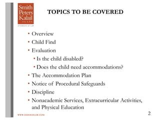 WWW.OHIOEDLAW.COM 2
TOPICS TO BE COVERED
• Overview
• Child Find
• Evaluation
• Is the child disabled?
• Does the child need accommodations?
• The Accommodation Plan
• Notice of Procedural Safeguards
• Discipline
• Nonacademic Services, Extracurricular Activities,
and Physical Education
 