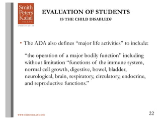 WWW.OHIOEDLAW.COM 22
EVALUATION OF STUDENTS
IS THE CHILD DISABLED?
• The ADA also defines “major life activities” to include:
“the operation of a major bodily function” including
without limitation “functions of the immune system,
normal cell growth, digestive, bowel, bladder,
neurological, brain, respiratory, circulatory, endocrine,
and reproductive functions.”
 