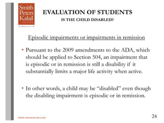 WWW.OHIOEDLAW.COM 24
EVALUATION OF STUDENTS
IS THE CHILD DISABLED?
Episodic impairments or impairments in remission
• Pursuant to the 2009 amendments to the ADA, which
should be applied to Section 504, an impairment that
is episodic or in remission is still a disability if it
substantially limits a major life activity when active.
• In other words, a child may be “disabled” even though
the disabling impairment is episodic or in remission.
 