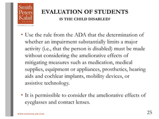 WWW.OHIOEDLAW.COM 25
EVALUATION OF STUDENTS
IS THE CHILD DISABLED?
• Use the rule from the ADA that the determination of
whether an impairment substantially limits a major
activity (i.e., that the person is disabled) must be made
without considering the ameliorative effects of
mitigating measures such as medication, medical
supplies, equipment or appliances, prosthetics, hearing
aids and cochlear implants, mobility devices, or
assistive technology.
• It is permissible to consider the ameliorative effects of
eyeglasses and contact lenses.
 