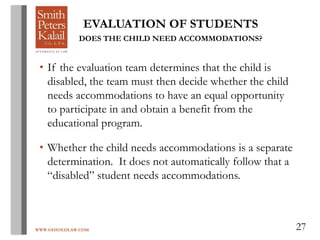WWW.OHIOEDLAW.COM 27
EVALUATION OF STUDENTS
DOES THE CHILD NEED ACCOMMODATIONS?
• If the evaluation team determines that the child is
disabled, the team must then decide whether the child
needs accommodations to have an equal opportunity
to participate in and obtain a benefit from the
educational program.
• Whether the child needs accommodations is a separate
determination. It does not automatically follow that a
“disabled” student needs accommodations.
 