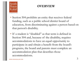 WWW.OHIOEDLAW.COM 3
OVERVIEW
• Section 504 prohibits an entity that receives federal
funding, such as a public school district board of
education, from discriminating against a person based on
that person’s disability.
• If a student is “disabled” as that term is defined in
Section 504 and, because of the disability, requires
accommodations to have an equal opportunity to
participate in and obtain a benefit from the board’s
programs, the board and parents must complete an
accommodation plan that describes those
accommodations.
 