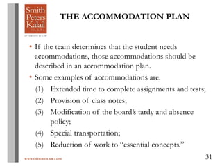 WWW.OHIOEDLAW.COM 31
THE ACCOMMODATION PLAN
• If the team determines that the student needs
accommodations, those accommodations should be
described in an accommodation plan.
• Some examples of accommodations are:
(1) Extended time to complete assignments and tests;
(2) Provision of class notes;
(3) Modification of the board’s tardy and absence
policy;
(4) Special transportation;
(5) Reduction of work to “essential concepts.”
 