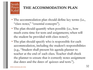 WWW.OHIOEDLAW.COM 32
THE ACCOMMODATION PLAN
• The accommodation plan should define key terms (i.e.,
“class notes,” “essential concepts”).
• The plan should quantify when possible (i.e., how
much extra time for tests and assignments; when will
the student be provided with class notes?).
• The plan should specify who is responsible for each
accommodation, including the student’s responsibilities
(e.g., “Student shall present his agenda planner to
teacher at the end of each class. Teacher shall check
the planner to ensure that it correctly notes assignment
due dates and the dates of quizzes and tests.”).
 