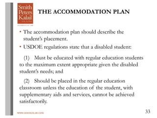 WWW.OHIOEDLAW.COM 33
THE ACCOMMODATION PLAN
• The accommodation plan should describe the
student’s placement.
• USDOE regulations state that a disabled student:
(1) Must be educated with regular education students
to the maximum extent appropriate given the disabled
student’s needs; and
(2) Should be placed in the regular education
classroom unless the education of the student, with
supplementary aids and services, cannot be achieved
satisfactorily.
 