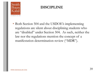 WWW.OHIOEDLAW.COM 39
• Both Section 504 and the USDOE’s implementing
regulations are silent about disciplining students who
are “disabled” under Section 504. As such, neither the
law nor the regulations mention the concept of a
manifestation determination review (“MDR”).
DISCIPLINE
 