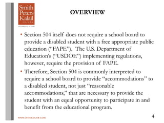 WWW.OHIOEDLAW.COM 4
OVERVIEW
• Section 504 itself does not require a school board to
provide a disabled student with a free appropriate public
education (“FAPE”). The U.S. Department of
Education’s (“USDOE”) implementing regulations,
however, require the provision of FAPE.
• Therefore, Section 504 is commonly interpreted to
require a school board to provide “accommodations” to
a disabled student, not just “reasonable
accommodations,” that are necessary to provide the
student with an equal opportunity to participate in and
benefit from the educational program.
 