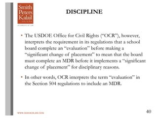 WWW.OHIOEDLAW.COM 40
• The USDOE Office for Civil Rights (“OCR”), however,
interprets the requirement in its regulations that a school
board complete an “evaluation” before making a
“significant change of placement” to mean that the board
must complete an MDR before it implements a “significant
change of placement” for disciplinary reasons.
• In other words, OCR interprets the term “evaluation” in
the Section 504 regulations to include an MDR.
DISCIPLINE
 