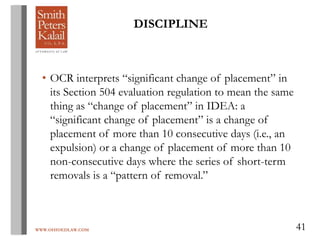WWW.OHIOEDLAW.COM 41
• OCR interprets “significant change of placement” in
its Section 504 evaluation regulation to mean the same
thing as “change of placement” in IDEA: a
“significant change of placement” is a change of
placement of more than 10 consecutive days (i.e., an
expulsion) or a change of placement of more than 10
non-consecutive days where the series of short-term
removals is a “pattern of removal.”
DISCIPLINE
 