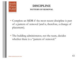 WWW.OHIOEDLAW.COM 43
DISCIPLINE
PATTERN OF REMOVAL
• Complete an MDR if the most recent discipline is part
of a pattern of removal (and is, therefore, a change of
placement).
• The building administrator, not the team, decides
whether there is a “pattern of removal.”
 