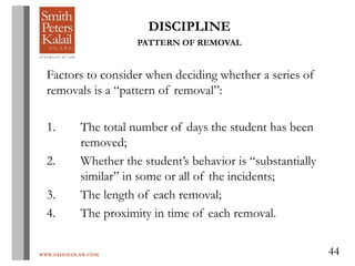 WWW.OHIOEDLAW.COM 44
DISCIPLINE
PATTERN OF REMOVAL
Factors to consider when deciding whether a series of
removals is a “pattern of removal”:
1. The total number of days the student has been
removed;
2. Whether the student’s behavior is “substantially
similar” in some or all of the incidents;
3. The length of each removal;
4. The proximity in time of each removal.
 
