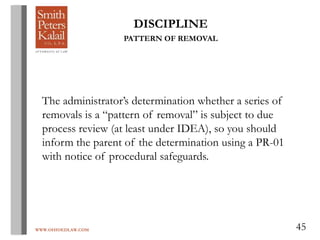 WWW.OHIOEDLAW.COM 45
DISCIPLINE
PATTERN OF REMOVAL
The administrator’s determination whether a series of
removals is a “pattern of removal” is subject to due
process review (at least under IDEA), so you should
inform the parent of the determination using a PR-01
with notice of procedural safeguards.
 