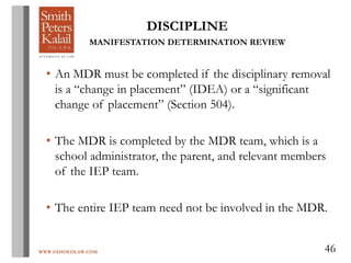 WWW.OHIOEDLAW.COM 46
DISCIPLINE
MANIFESTATION DETERMINATION REVIEW
• An MDR must be completed if the disciplinary removal
is a “change in placement” (IDEA) or a “significant
change of placement” (Section 504).
• The MDR is completed by the MDR team, which is a
school administrator, the parent, and relevant members
of the IEP team.
• The entire IEP team need not be involved in the MDR.
 