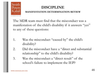 WWW.OHIOEDLAW.COM 48
DISCIPLINE
MANIFESTATION DETERMINATION REVIEW
The MDR team must find that the misconduct was a
manifestation of the child’s disability if it answers “yes”
to any of these questions:
1. Was the misconduct “caused by” the child’s
disability?
2. Did the misconduct have a “direct and substantial
relationship” to the child’s disability?
3. Was the misconduct a “direct result” of the
school’s failure to implement the IEP?
 