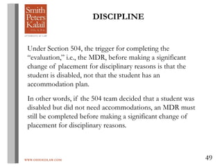 WWW.OHIOEDLAW.COM 49
Under Section 504, the trigger for completing the
“evaluation,” i.e., the MDR, before making a significant
change of placement for disciplinary reasons is that the
student is disabled, not that the student has an
accommodation plan.
In other words, if the 504 team decided that a student was
disabled but did not need accommodations, an MDR must
still be completed before making a significant change of
placement for disciplinary reasons.
DISCIPLINE
 