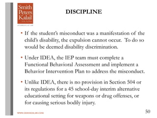 WWW.OHIOEDLAW.COM 50
• If the student’s misconduct was a manifestation of the
child’s disability, the expulsion cannot occur. To do so
would be deemed disability discrimination.
• Under IDEA, the IEP team must complete a
Functional Behavioral Assessment and implement a
Behavior Intervention Plan to address the misconduct.
• Unlike IDEA, there is no provision in Section 504 or
its regulations for a 45 school-day interim alternative
educational setting for weapons or drug offenses, or
for causing serious bodily injury.
DISCIPLINE
 