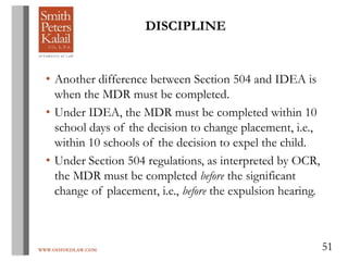 WWW.OHIOEDLAW.COM 51
• Another difference between Section 504 and IDEA is
when the MDR must be completed.
• Under IDEA, the MDR must be completed within 10
school days of the decision to change placement, i.e.,
within 10 schools of the decision to expel the child.
• Under Section 504 regulations, as interpreted by OCR,
the MDR must be completed before the significant
change of placement, i.e., before the expulsion hearing.
DISCIPLINE
 