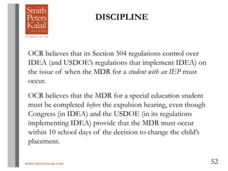 WWW.OHIOEDLAW.COM 52
OCR believes that its Section 504 regulations control over
IDEA (and USDOE’s regulations that implement IDEA) on
the issue of when the MDR for a student with an IEP must
occur.
OCR believes that the MDR for a special education student
must be completed before the expulsion hearing, even though
Congress (in IDEA) and the USDOE (in its regulations
implementing IDEA) provide that the MDR must occur
within 10 school days of the decision to change the child’s
placement.
DISCIPLINE
 