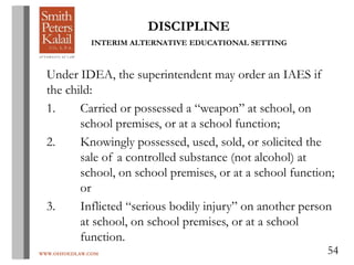 WWW.OHIOEDLAW.COM 54
DISCIPLINE
INTERIM ALTERNATIVE EDUCATIONAL SETTING
Under IDEA, the superintendent may order an IAES if
the child:
1. Carried or possessed a “weapon” at school, on
school premises, or at a school function;
2. Knowingly possessed, used, sold, or solicited the
sale of a controlled substance (not alcohol) at
school, on school premises, or at a school function;
or
3. Inflicted “serious bodily injury” on another person
at school, on school premises, or at a school
function.
 