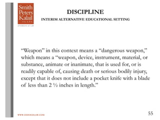 WWW.OHIOEDLAW.COM 55
DISCIPLINE
INTERIM ALTERNATIVE EDUCATIONAL SETTING
“Weapon” in this context means a “dangerous weapon,”
which means a “weapon, device, instrument, material, or
substance, animate or inanimate, that is used for, or is
readily capable of, causing death or serious bodily injury,
except that it does not include a pocket knife with a blade
of less than 2 ½ inches in length.”
 