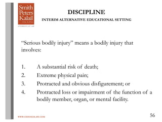 WWW.OHIOEDLAW.COM 56
DISCIPLINE
INTERIM ALTERNATIVE EDUCATIONAL SETTING
“Serious bodily injury” means a bodily injury that
involves:
1. A substantial risk of death;
2. Extreme physical pain;
3. Protracted and obvious disfigurement; or
4. Protracted loss or impairment of the function of a
bodily member, organ, or mental facility.
 