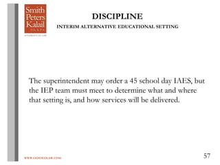 WWW.OHIOEDLAW.COM 57
DISCIPLINE
INTERIM ALTERNATIVE EDUCATIONAL SETTING
The superintendent may order a 45 school day IAES, but
the IEP team must meet to determine what and where
that setting is, and how services will be delivered.
 