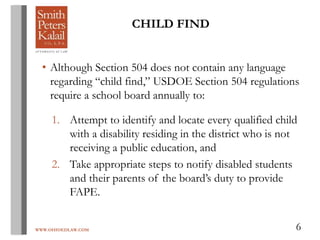 WWW.OHIOEDLAW.COM 6
CHILD FIND
• Although Section 504 does not contain any language
regarding “child find,” USDOE Section 504 regulations
require a school board annually to:
1. Attempt to identify and locate every qualified child
with a disability residing in the district who is not
receiving a public education, and
2. Take appropriate steps to notify disabled students
and their parents of the board’s duty to provide
FAPE.
 