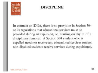 WWW.OHIOEDLAW.COM 60
DISCIPLINE
In contrast to IDEA, there is no provision in Section 504
or its regulations that educational services must be
provided during an expulsion, i.e., starting on day 11 of a
disciplinary removal. A Section 504 student who is
expelled need not receive any educational services (unless
non-disabled students receive services during expulsions).
 