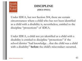 WWW.OHIOEDLAW.COM 61
DISCIPLINE
(IDEA ONLY)
Under IDEA, but not Section 504, there are certain
circumstances where a child who has not been identified
as a child with a disability is, nevertheless, entitled to the
discipline “protections” of IDEA.
Under IDEA, a child not yet identified as a child with a
disability is entitled to discipline “protections” if the
school district “had knowledge…that the child was a child
with a disability” before the child’s misconduct occurred.
 