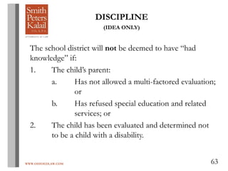 WWW.OHIOEDLAW.COM 63
DISCIPLINE
(IDEA ONLY)
The school district will not be deemed to have “had
knowledge” if:
1. The child’s parent:
a. Has not allowed a multi-factored evaluation;
or
b. Has refused special education and related
services; or
2. The child has been evaluated and determined not
to be a child with a disability.
 