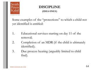 WWW.OHIOEDLAW.COM 64
DISCIPLINE
(IDEA ONLY)
Some examples of the “protections” to which a child not
yet identified is entitled:
1. Educational services starting on day 11 of the
removal;
2. Completion of an MDR (if the child is ultimately
identified);
3. Due process hearing (arguably limited to child
find).
 