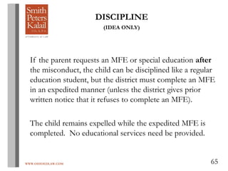WWW.OHIOEDLAW.COM 65
DISCIPLINE
(IDEA ONLY)
If the parent requests an MFE or special education after
the misconduct, the child can be disciplined like a regular
education student, but the district must complete an MFE
in an expedited manner (unless the district gives prior
written notice that it refuses to complete an MFE).
The child remains expelled while the expedited MFE is
completed. No educational services need be provided.
 