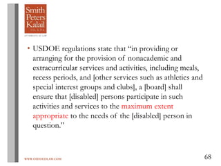 WWW.OHIOEDLAW.COM 68
• USDOE regulations state that “in providing or
arranging for the provision of nonacademic and
extracurricular services and activities, including meals,
recess periods, and [other services such as athletics and
special interest groups and clubs], a [board] shall
ensure that [disabled] persons participate in such
activities and services to the maximum extent
appropriate to the needs of the [disabled] person in
question.”
 