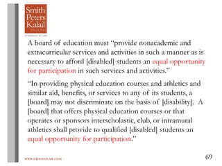 WWW.OHIOEDLAW.COM 69
A board of education must “provide nonacademic and
extracurricular services and activities in such a manner as is
necessary to afford [disabled] students an equal opportunity
for participation in such services and activities.”
“In providing physical education courses and athletics and
similar aid, benefits, or services to any of its students, a
[board] may not discriminate on the basis of [disability]. A
[board] that offers physical education courses or that
operates or sponsors interscholastic, club, or intramural
athletics shall provide to qualified [disabled] students an
equal opportunity for participation.”
 