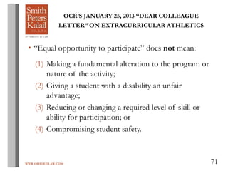 WWW.OHIOEDLAW.COM 71
OCR’S JANUARY 25, 2013 “DEAR COLLEAGUE
LETTER” ON EXTRACURRICULAR ATHLETICS
• “Equal opportunity to participate” does not mean:
(1) Making a fundamental alteration to the program or
nature of the activity;
(2) Giving a student with a disability an unfair
advantage;
(3) Reducing or changing a required level of skill or
ability for participation; or
(4) Compromising student safety.
 
