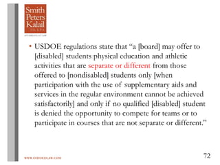 WWW.OHIOEDLAW.COM 72
• USDOE regulations state that “a [board] may offer to
[disabled] students physical education and athletic
activities that are separate or different from those
offered to [nondisabled] students only [when
participation with the use of supplementary aids and
services in the regular environment cannot be achieved
satisfactorily] and only if no qualified [disabled] student
is denied the opportunity to compete for teams or to
participate in courses that are not separate or different.”
 