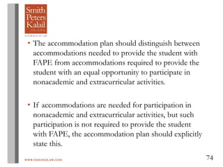 WWW.OHIOEDLAW.COM 74
• The accommodation plan should distinguish between
accommodations needed to provide the student with
FAPE from accommodations required to provide the
student with an equal opportunity to participate in
nonacademic and extracurricular activities.
• If accommodations are needed for participation in
nonacademic and extracurricular activities, but such
participation is not required to provide the student
with FAPE, the accommodation plan should explicitly
state this.
 