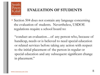 WWW.OHIOEDLAW.COM 8
EVALUATION OF STUDENTS
• Section 504 does not contain any language concerning
the evaluation of students. Nevertheless, USDOE
regulations require a school board to:
“conduct an evaluation…of any person who, because of
handicap, needs or is believed to need special education
or related services before taking any action with respect
to the initial placement of the person in regular or
special education and any subsequent significant change
in placement.”
 