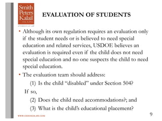 WWW.OHIOEDLAW.COM 9
EVALUATION OF STUDENTS
• Although its own regulation requires an evaluation only
if the student needs or is believed to need special
education and related services, USDOE believes an
evaluation is required even if the child does not need
special education and no one suspects the child to need
special education.
• The evaluation team should address:
(1) Is the child “disabled” under Section 504?
If so,
(2) Does the child need accommodations?; and
(3) What is the child’s educational placement?
 