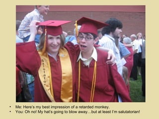 Me: Here’s my best impression of a retarded monkey. You: Oh no! My hat’s going to blow away…but at least I’m salutatorian!  