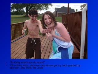 “ So Kathy what’d you do today?” “ Oh nothing mom, just swam and almost got my boob grabbed by Spencer…you know, the usual.  