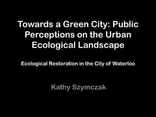 Towards a Green City: Public
 Perceptions on the Urban
   Ecological Landscape

Ecological Restoration in the City of Waterloo



            Kathy Szymczak
 