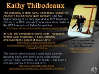Kathy Thibodeaux This biography is about Kathy Thibodeaux, founder of America’s first Christian ballet company. She first began dancing at an early age, and in 1979 became a Christian. In 1982, she went on to win a silver medal in the USA International Ballet Competition.  http://www.mswritersandmusicians.com/actors/index.html#T In 1986, she alongside husband, Keith Thibodeaux, formed Ballet Magnificat!, a ballet company emphasizing the gospel of Jesus Christ. http://media3.washingtonpost.com/wp-srv/photo/gallery/100520/GAL-10May20-4621/media/PHO-10May20-225784.jpg   This sounds pretty simple: a really good ballerina becomes saved then forms some world-famous Christian ballet company, but in reality, it has been a complex journey of twists and turns.  http://www.washingtonpost.com/wp-dyn/content/article/2010/05/21/AR2010052101658.html See also for a message concerning the heart of  Ballet Magnificat! http://www.youtube.com/watch?v=LnJbRiM4xuA 