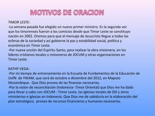 TIMOR LESTE:
-La semana pasada fue elegido un nuevo primer ministro. Es la segunda vez
que los timorenses fueron a los comicios desde que Timor Leste se constituyo
nación en 2002. Oremos para que el mensaje de Jesucristo llegue a todas las
esferas de la sociedad y así gobierne la paz y estabilidad social, política y
económica en Timor Leste.
-Por nueva unción del Espíritu Santo, para realizar la obra misionera, en los
lideres cristianos locales y misioneros de JOCUM y otras organizaciones en
Timor Leste.

KATHY VEGA:
-Por mi tiempo de entrenamiento en la Escuela de Fundamentos de la Educación de
UofN de YWAM, que será de octubre a diciembre del 2012, en Maputo
Mozambique. Que Dios provea de las finanzas necesarias.
-Por la visión de reconciliación (Indonesia- Timor Oriental) que Dios me ha dado
para llevar a cabo con JOCUM - Timor Leste, las iglesias locales de Dili y otros
ministerios e iglesias en Indonesia. Que Dios me de sabiduría en la elaboración del
plan estratégico, provea de recursos financieros y humanos necesarios.
 