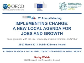 9th Annual Meeting

        IMPLEMENTING CHANGE:
       A NEW LOCAL AGENDA FOR
          JOBS AND GROWTH
  In co-operation with the EU Presidency, Irish Government and Pobal

            26-27 March 2013, Dublin-Kilkenny, Ireland

PLENARY SESSION II: LOCAL EMPLOYMENT STRATEGIES IN RURAL AREAS

                           Kathy Walsh
                  KW Research and Associates, Ireland
 