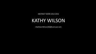 ABSTRACT WORK 2012-2016
KATHY WILSON
<KathleenWilson260@comcast.net>
 