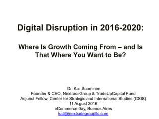 Digital Disruption in 2016-2020:
Where Is Growth Coming From – and Is
That Where You Want to Be?
Dr. Kati Suominen
Founder & CEO, NextradeGroup & TradeUpCapital Fund
Adjunct Fellow, Center for Strategic and International Studies (CSIS)
11 August 2016
eCommerce Day, Buenos Aires
kati@nextradegroupllc.com
 
