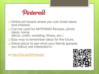    Online pin board where you can share ideas
    and interests.
   Can be used for ANYTHING! Recipes, photo
    ideas, home
    décor, crafts, wedding, fitness, etc.!
   Easy way to remember ideas for the future.
   Great place to see what your friends (people
    you follow) are interested in.

   http://fur.ly/0/Pinterest
 