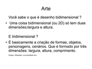 Arte
    Você sabe o que é desenho bidimensional ?
●   Uma coisa bidimensional (ou 2D) só tem duas
    dimensões:largura e altura.
    .


    E tridimensional ?
●   É basicamente a criação de formas, objetos,
    personagens, cenários. Que é formado por três
    dimensões: largura, altura, comprimento.
    Origem: Wikipédia, a enciclopédia livre
 