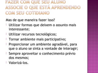 Mas de que maneira fazer isso?
 Utilizar formas que deixem o assunto mais
interessante;
 Utilizar recursos tecnológicos;
 Tornar ambiente mais participativo;
 Proporcionar um ambiente agradável, para
que o aluno se sinta a vontade de interagir;
 Sempre aproveitar o conhecimento prévio
dos mesmos;
 Valorizá-los.
 